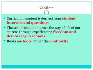 Cont---
 Curriculum content is derived from student
interests and questions.
 The school should improve the way of life of our
citizens through experiencing freedom and
democracy in schools.
 Books are tools, rather than authority.
 