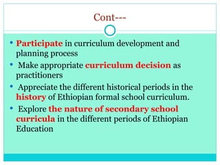 Cont---
 Participate in curriculum development and
planning process
 Make appropriate curriculum decision as
practitioners
 Appreciate the different historical periods in the
history of Ethiopian formal school curriculum.
 Explore the nature of secondary school
curricula in the different periods of Ethiopian
Education
 