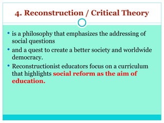 4. Reconstruction / Critical Theory
 is a philosophy that emphasizes the addressing of
social questions
 and a quest to create a better society and worldwide
democracy.
 Reconstructionist educators focus on a curriculum
that highlights social reform as the aim of
education.
 