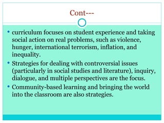 Cont---
 curriculum focuses on student experience and taking
social action on real problems, such as violence,
hunger, international terrorism, inflation, and
inequality.
 Strategies for dealing with controversial issues
(particularly in social studies and literature), inquiry,
dialogue, and multiple perspectives are the focus.
 Community-based learning and bringing the world
into the classroom are also strategies.
 