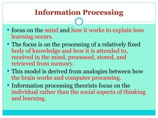 Information Processing
 focus on the mind and how it works to explain how
learning occurs.
 The focus is on the processing of a relatively fixed
body of knowledge and how it is attended to,
received in the mind, processed, stored, and
retrieved from memory.
 This model is derived from analogies between how
the brain works and computer processing.
 Information processing theorists focus on the
individual rather than the social aspects of thinking
and learning.
 