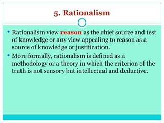 5. Rationalism
 Rationalism view reason as the chief source and test
of knowledge or any view appealing to reason as a
source of knowledge or justification.
 More formally, rationalism is defined as a
methodology or a theory in which the criterion of the
truth is not sensory but intellectual and deductive.
 