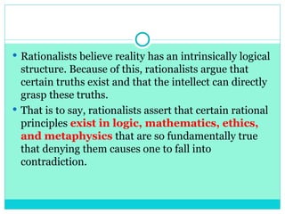  Rationalists believe reality has an intrinsically logical
structure. Because of this, rationalists argue that
certain truths exist and that the intellect can directly
grasp these truths.
 That is to say, rationalists assert that certain rational
principles exist in logic, mathematics, ethics,
and metaphysics that are so fundamentally true
that denying them causes one to fall into
contradiction.
 