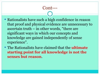 Cont---
 Rationalists have such a high confidence in reason
that proof and physical evidence are unnecessary to
ascertain truth – in other words, "there are
significant ways in which our concepts and
knowledge are gained independently of sense
experience".
 The Rationalists have claimed that the ultimate
starting point for all knowledge is not the
senses but reason.
 
