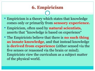 6. Empiricism
 Empiricism is a theory which states that knowledge
comes only or primarily from sensory experience.
 Empiricism, often used by natural scientists,
asserts that "knowledge is based on experience“
 The Empiricists believe that there is no such thing
as innate knowledge, and that instead knowledge
is derived from experience (either sensed via the
five senses or reasoned via the brain or mind).
Empiricists view the curriculum as a subject matter
of the physical world.
 