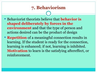 7. Behaviorism
 Behaviorist theorists believe that behavior is
shaped deliberately by forces in the
environment and that the type of person and
actions desired can be the product of design
 Repetition of a meaningful connection results in
learning. If the student is ready for the connection,
learning is enhanced; if not, learning is inhibited.
Motivation to learn is the satisfying aftereffect, or
reinforcement.
 