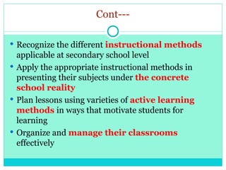 Cont---
 Recognize the different instructional methods
applicable at secondary school level
 Apply the appropriate instructional methods in
presenting their subjects under the concrete
school reality
 Plan lessons using varieties of active learning
methods in ways that motivate students for
learning
 Organize and manage their classrooms
effectively
 