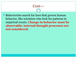 Cont---
 Behaviorists search for laws that govern human
behavior, like scientists who look for patterns in
empirical events. Change in behavior must be
observable; internal thought processes are
not considered.
 