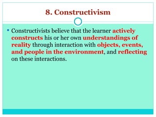 8. Constructivism
 Constructivists believe that the learner actively
constructs his or her own understandings of
reality through interaction with objects, events,
and people in the environment, and reflecting
on these interactions.
 