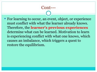 Cont---
 For learning to occur, an event, object, or experience
must conflict with what the learner already knows.
Therefore, the learner's previous experiences
determine what can be learned. Motivation to learn
is experiencing conflict with what one knows, which
causes an imbalance, which triggers a quest to
restore the equilibrium.
 