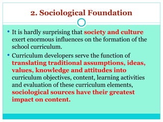 2. Sociological Foundation
 It is hardly surprising that society and culture
exert enormous influences on the formation of the
school curriculum.
 Curriculum developers serve the function of
translating traditional assumptions, ideas,
values, knowledge and attitudes into
curriculum objectives, content, learning activities
and evaluation of these curriculum elements,
sociological sources have their greatest
impact on content.
 