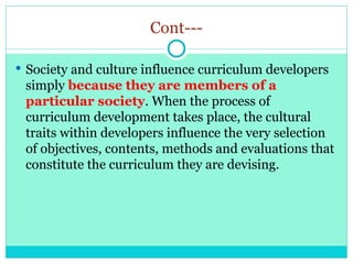 Cont---
 Society and culture influence curriculum developers
simply because they are members of a
particular society. When the process of
curriculum development takes place, the cultural
traits within developers influence the very selection
of objectives, contents, methods and evaluations that
constitute the curriculum they are devising.
 