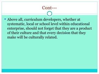 Cont---
 Above all, curriculum developers, whether at
systematic, local or school level within educational
enterprise, should not forget that they are a product
of their culture and that every decision that they
make will be culturally related.
 