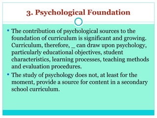 3. Psychological Foundation
 The contribution of psychological sources to the
foundation of curriculum is significant and growing.
Curriculum, therefore, _ can draw upon psychology,
particularly educational objectives, student
characteristics, learning processes, teaching methods
and evaluation procedures.
 The study of psychology does not, at least for the
moment, provide a source for content in a secondary
school curriculum.
 