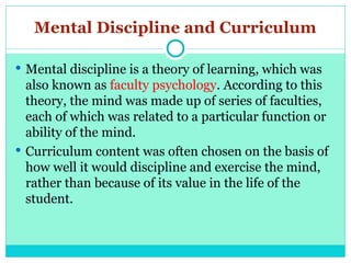 Mental Discipline and Curriculum
 Mental discipline is a theory of learning, which was
also known as faculty psychology. According to this
theory, the mind was made up of series of faculties,
each of which was related to a particular function or
ability of the mind.
 Curriculum content was often chosen on the basis of
how well it would discipline and exercise the mind,
rather than because of its value in the life of the
student.
 
