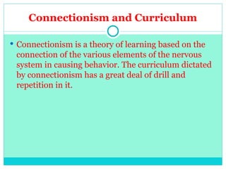 Connectionism and Curriculum
 Connectionism is a theory of learning based on the
connection of the various elements of the nervous
system in causing behavior. The curriculum dictated
by connectionism has a great deal of drill and
repetition in it.
 