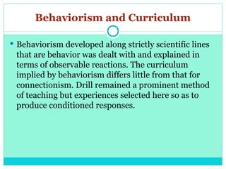 Behaviorism and Curriculum
 Behaviorism developed along strictly scientific lines
that are behavior was dealt with and explained in
terms of observable reactions. The curriculum
implied by behaviorism differs little from that for
connectionism. Drill remained a prominent method
of teaching but experiences selected here so as to
produce conditioned responses.
 
