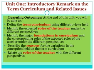 Unit One: Introductory Remark on the
Term Curriculum and Related Issues
Learning Outcomes: At the end of this unit, you will
be able to:
 Define the term curriculum using different views held
 Identify the expected roles of the teacher under the
different perspectives
 Identify the major foundations in curriculum and
the corresponding roles of the expected roles of the
teacher under the different perspectives
 Describe the reasons for the variations in the
conception held on the term curriculum
 Relate the roles of the teacher with the different
perspectives
 