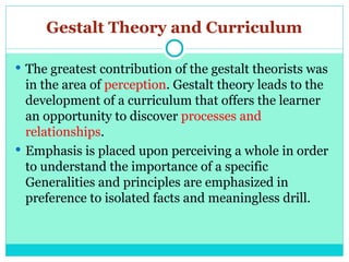 Gestalt Theory and Curriculum
 The greatest contribution of the gestalt theorists was
in the area of perception. Gestalt theory leads to the
development of a curriculum that offers the learner
an opportunity to discover processes and
relationships.
 Emphasis is placed upon perceiving a whole in order
to understand the importance of a specific
Generalities and principles are emphasized in
preference to isolated facts and meaningless drill.
 