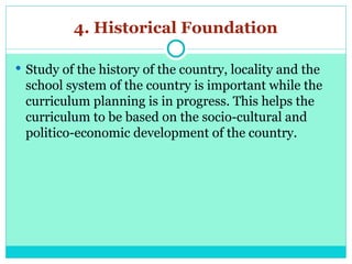 4. Historical Foundation
 Study of the history of the country, locality and the
school system of the country is important while the
curriculum planning is in progress. This helps the
curriculum to be based on the socio-cultural and
politico-economic development of the country.
 