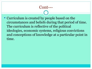 Cont---
 Curriculum is created by people based on the
circumstances and beliefs during that period of time.
The curriculum is reflective of the political
ideologies, economic systems, religious convictions
and conceptions of knowledge at a particular point in
time.
 