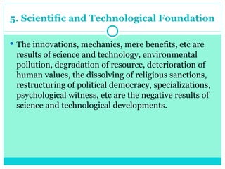 5. Scientific and Technological Foundation
 The innovations, mechanics, mere benefits, etc are
results of science and technology, environmental
pollution, degradation of resource, deterioration of
human values, the dissolving of religious sanctions,
restructuring of political democracy, specializations,
psychological witness, etc are the negative results of
science and technological developments.
 