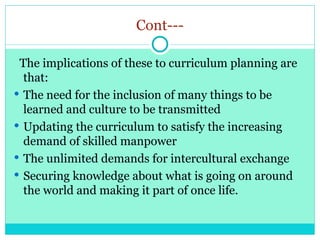 Cont---
The implications of these to curriculum planning are
that:
 The need for the inclusion of many things to be
learned and culture to be transmitted
 Updating the curriculum to satisfy the increasing
demand of skilled manpower
 The unlimited demands for intercultural exchange
 Securing knowledge about what is going on around
the world and making it part of once life.
 