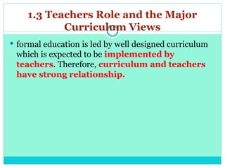 1.3 Teachers Role and the Major
Curriculum Views
 formal education is led by well designed curriculum
which is expected to be implemented by
teachers. Therefore, curriculum and teachers
have strong relationship.
 