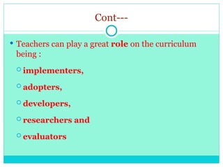 Cont---
 Teachers can play a great role on the curriculum
being :
 implementers,
 adopters,
 developers,
 researchers and
 evaluators
 