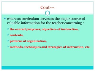 Cont---
 where as curriculum serves as the major source of
valuable information for the teacher concerning :
 the overall purposes, objectives of instruction,
 contents,
 patterns of organization,
 methods, techniques and strategies of instruction, etc.
 