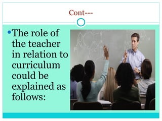 Cont---
The role of
the teacher
in relation to
curriculum
could be
explained as
follows:
 