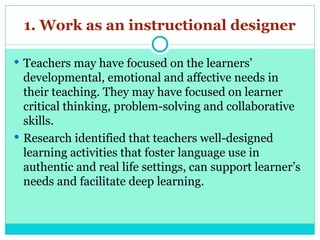 1. Work as an instructional designer
 Teachers may have focused on the learners’
developmental, emotional and affective needs in
their teaching. They may have focused on learner
critical thinking, problem-solving and collaborative
skills.
 Research identified that teachers well-designed
learning activities that foster language use in
authentic and real life settings, can support learner’s
needs and facilitate deep learning.
 