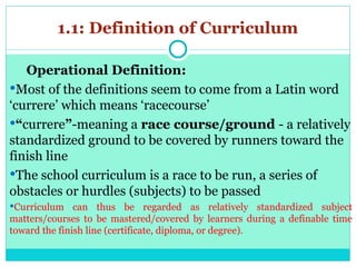 1.1: Definition of Curriculum
Operational Definition:
Most of the definitions seem to come from a Latin word
‘currere’ which means ‘racecourse’
“currere”-meaning a race course/ground - a relatively
standardized ground to be covered by runners toward the
finish line
The school curriculum is a race to be run, a series of
obstacles or hurdles (subjects) to be passed
Curriculum can thus be regarded as relatively standardized subject
matters/courses to be mastered/covered by learners during a definable time
toward the finish line (certificate, diploma, or degree).
 