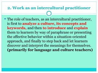 2. Work as an intercultural practitioner
 The role of teachers, as an intercultural practitioner,
is first to analyze a culture, its concepts and
keywords, and then to introduce and explain
them to learners by way of paraphrase or presenting
the affective behavior within a situation-oriented
approach, and finally to step back and let learners
discover and interpret the meanings for themselves.
(primarily for language and culture teachers)
 