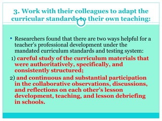 3. Work with their colleagues to adapt the
curricular standards to their own teaching:
 Researchers found that there are two ways helpful for a
teacher’s professional development under the
mandated curriculum standards and testing system:
1) careful study of the curriculum materials that
were authoritatively, specifically, and
consistently structured;
2) and continuous and substantial participation
in the collaborative observations, discussions,
and reflections on each other’s lesson
development, teaching, and lesson debriefing
in schools.
 