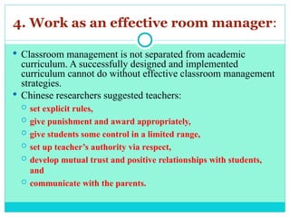 4. Work as an effective room manager:
 Classroom management is not separated from academic
curriculum. A successfully designed and implemented
curriculum cannot do without effective classroom management
strategies.
 Chinese researchers suggested teachers:
 set explicit rules,
 give punishment and award appropriately,
 give students some control in a limited range,
 set up teacher’s authority via respect,
 develop mutual trust and positive relationships with students,
and
 communicate with the parents.
 