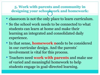 5. Work with parents and community in
designing your schoolwork and homework:
 classroom is not the only place to learn curriculum.
 So the school work needs to be connected to what
students can learn at home and make their
learning an integrated and consolidated daily
experience.
 In that sense, homework needs to be considered
in our curricular design. And the parents’
involvement is vital for this process.
 Teachers need work with parents and make use
of varied and meaningful homework to help
students engage in goal-directed learning.
 