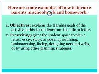 Here are some examples of how to involve
parents in schoolwork and homework:
1. Objectives: explains the learning goals of the
activity, if this is not clear from the title or letter.
2. Prewriting: gives the student space to plan a
letter, essay, story, or poem by outlining,
brainstorming, listing, designing nets and webs,
or by using other planning strategies.
 