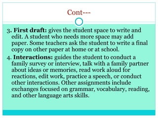 Cont---
3. First draft: gives the student space to write and
edit. A student who needs more space may add
paper. Some teachers ask the student to write a final
copy on other paper at home or at school.
4. Interactions: guides the student to conduct a
family survey or interview, talk with a family partner
about ideas or memories, read work aloud for
reactions, edit work, practice a speech, or conduct
other interactions. Other assignments include
exchanges focused on grammar, vocabulary, reading,
and other language arts skills.
 