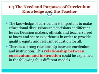 1.4 The Need and Purposes of Curriculum
Knowledge and the Teacher
 The knowledge of curriculum is important to make
educational discussions and decisions at different
levels. Decision makers, officials and teachers need
to know and share experiences in order to provide
quality, equity and relevant education for all.
 There is a strong relationship between curriculum
and instruction. This relationship between
curriculum and instruction could be explained
in the following four different models.
 