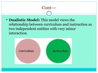 Cont---
 Dualistic Model: This model views the
relationship between curriculum and instruction as
two independent entities with very minor
interaction.
 