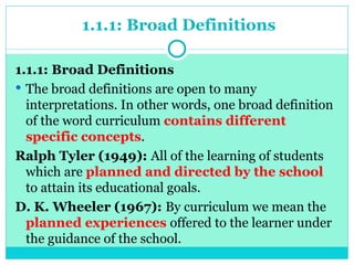 1.1.1: Broad Definitions
1.1.1: Broad Definitions
 The broad definitions are open to many
interpretations. In other words, one broad definition
of the word curriculum contains different
specific concepts.
Ralph Tyler (1949): All of the learning of students
which are planned and directed by the school
to attain its educational goals.
D. K. Wheeler (1967): By curriculum we mean the
planned experiences offered to the learner under
the guidance of the school.
 
