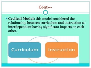 Cont---
 Cyclical Model: this model considered the
relationship between curriculum and instruction as
interdependent having significant impacts on each
other.
 