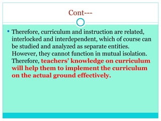 Cont---
 Therefore, curriculum and instruction are related,
interlocked and interdependent, which of course can
be studied and analyzed as separate entities.
However, they cannot function in mutual isolation.
Therefore, teachers’ knowledge on curriculum
will help them to implement the curriculum
on the actual ground effectively.
 