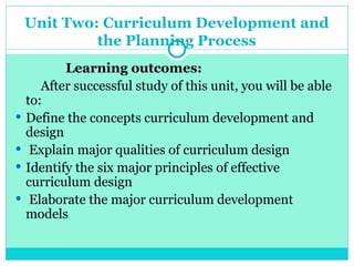 Unit Two: Curriculum Development and
the Planning Process
Learning outcomes:
After successful study of this unit, you will be able
to:
 Define the concepts curriculum development and
design
 Explain major qualities of curriculum design
 Identify the six major principles of effective
curriculum design
 Elaborate the major curriculum development
models
 