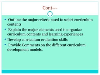 Cont---
 Outline the major criteria used to select curriculum
contents
 Explain the major elements used to organize
curriculum contents and learning experiences
 Develop curriculum evaluation skills
 Provide Comments on the different curriculum
development models.
 