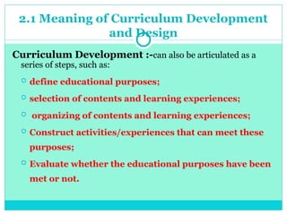 2.1 Meaning of Curriculum Development
and Design
Curriculum Development :-can also be articulated as a
series of steps, such as:
 define educational purposes;
 selection of contents and learning experiences;
 organizing of contents and learning experiences;
 Construct activities/experiences that can meet these
purposes;
 Evaluate whether the educational purposes have been
met or not.
 