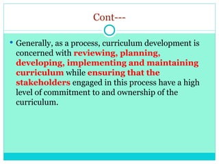 Cont---
 Generally, as a process, curriculum development is
concerned with reviewing, planning,
developing, implementing and maintaining
curriculum while ensuring that the
stakeholders engaged in this process have a high
level of commitment to and ownership of the
curriculum.
 