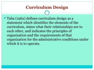 Curriculum Design
 Taba (1962) defines curriculum design as a
statement which identifies the elements of the
curriculum, states what their relationships are to
each other, and indicates the principles of
organization and the requirements of that
organization for the administrative conditions under
which it is to operate.
 