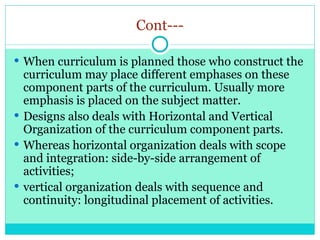 Cont---
 When curriculum is planned those who construct the
curriculum may place different emphases on these
component parts of the curriculum. Usually more
emphasis is placed on the subject matter.
 Designs also deals with Horizontal and Vertical
Organization of the curriculum component parts.
 Whereas horizontal organization deals with scope
and integration: side-by-side arrangement of
activities;
 vertical organization deals with sequence and
continuity: longitudinal placement of activities.
 